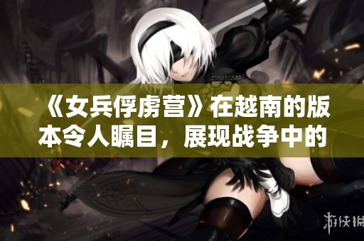 《女兵俘虏营》在越南的版本令人瞩目，展现战争中的女性力量与坚韧