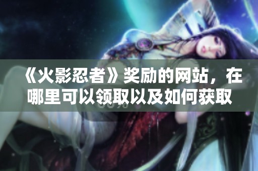 《火影忍者》奖励的网站，在哪里可以领取以及如何获取？