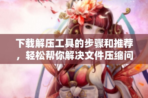 下载解压工具的步骤和推荐，轻松帮你解决文件压缩问题