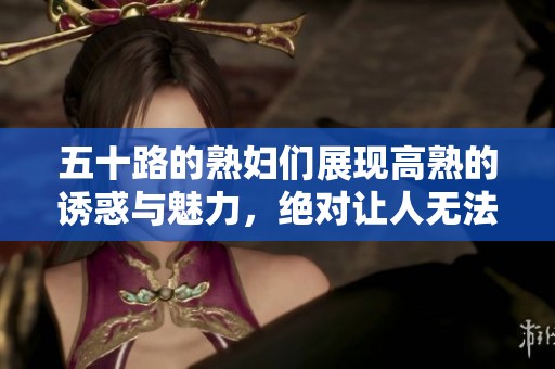 五十路的**们展现高熟的诱惑与魅力，绝对让人无法抗拒的精彩瞬间
