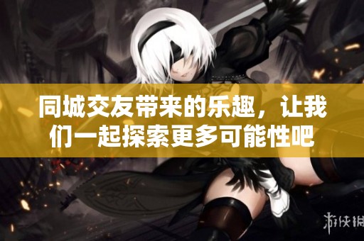 同城交友带来的乐趣，让我们一起探索更多可能性吧
