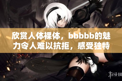 欣赏人体裸体，bbbbb的魅力令人难以抗拒，感受独特美感。