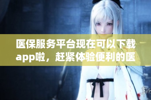 医保服务平台现在可以下载app啦，赶紧体验便利的医保服务吧
