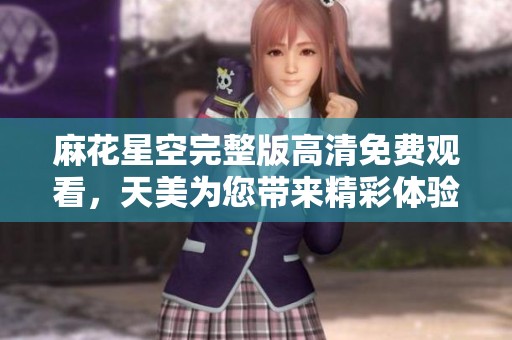 麻花星空完整版高清免费观看，天美为您带来精彩体验，尽情享受吧