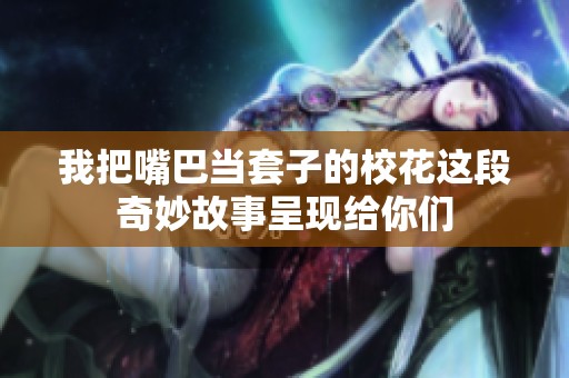 我把嘴巴当套子的校花这段奇妙故事呈现给你们