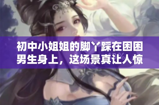 初中小姐姐的脚丫踩在困困男生身上，这场景真让人惊讶