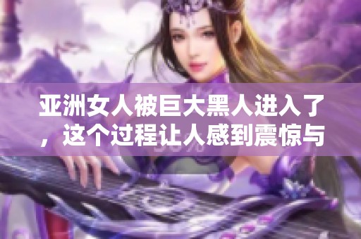 亚洲女人被巨大黑人进入了，这个过程让人感到震惊与惊叹。