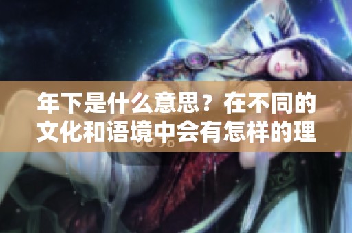 年下是什么意思？在不同的文化和语境中会有怎样的理解与解读呢