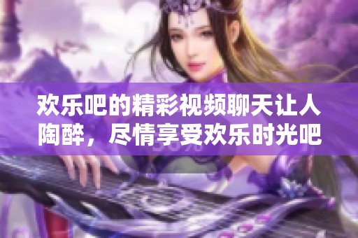 欢乐吧的精彩视频聊天让人陶醉，尽情享受欢乐时光吧