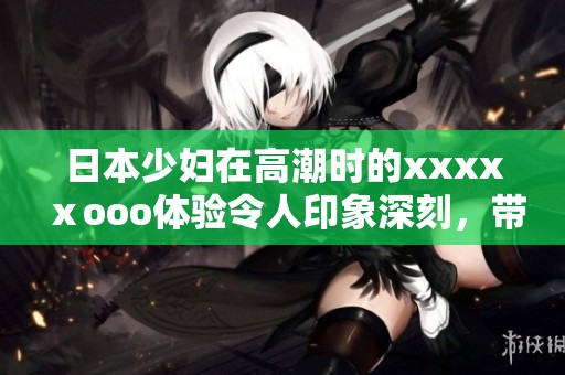 日本少妇在高潮时的xxxxⅹooo体验令人印象深刻，带来了难以忘怀的感受