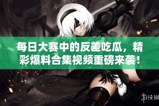 每日大赛中的反差吃瓜，精彩爆料合集视频重磅来袭！