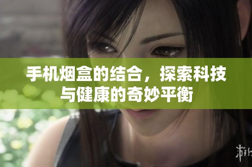 手机烟盒的结合，探索科技与健康的奇妙平衡
