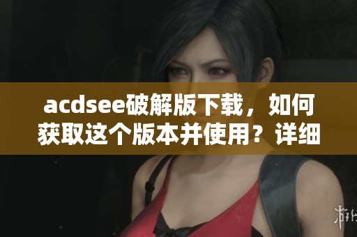 acdsee破解版下载，如何获取这个版本并使用？详细指南分享给你！