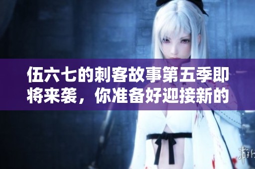 伍六七的刺客故事第五季即将来袭，你准备好迎接新的冒险了吗