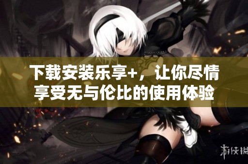 下载安装乐享+，让你尽情享受无与伦比的使用体验