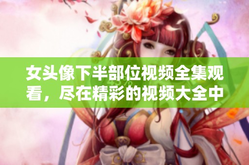 女头像下半部位视频全集观看，尽在精彩的视频大全中展现！