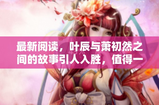 最新阅读，叶辰与萧初然之间的故事引人入胜，值得一看！