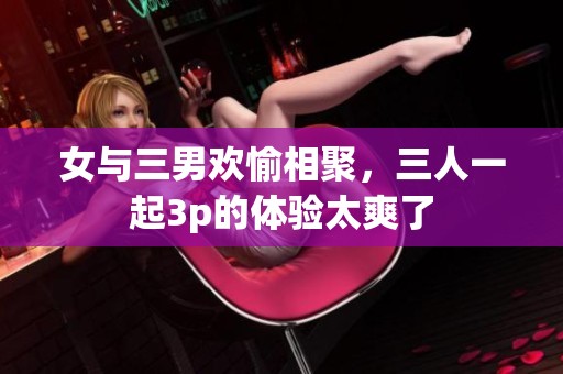 女与三男欢愉相聚，三人一起3p的体验太爽了