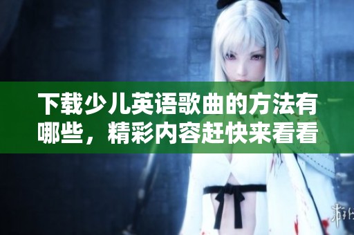 下载少儿英语歌曲的方法有哪些，精彩内容赶快来看看吧
