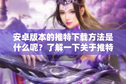 安卓版本的推特下载方法是什么呢？了解一下关于推特下载安卓版的详情吧