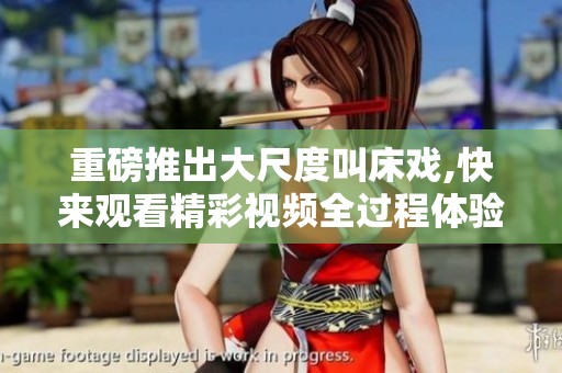 重磅推出大尺度叫床戏,快来观看精彩视频全过程体验！