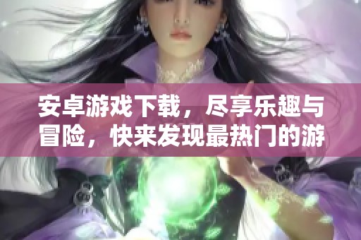 安卓游戏下载，尽享乐趣与冒险，快来发现最热门的游戏吧