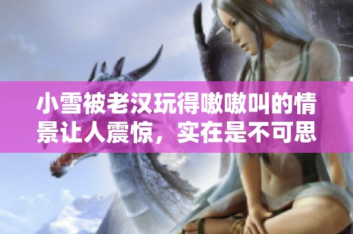 小雪被老汉玩得嗷嗷叫的情景让人震惊，实在是不可思议的经历