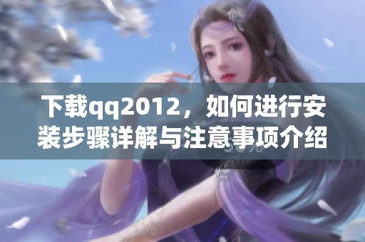 下载qq2012，如何进行安装步骤详解与注意事项介绍