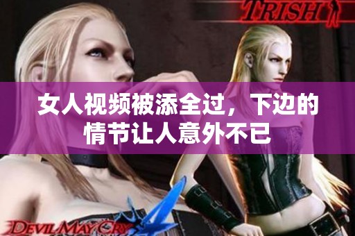 女人视频被添全过，下边的情节让人意外不已