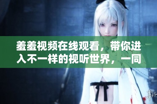 羞羞视频在线观看，带你进入不一样的视听世界，一同探索新体验。