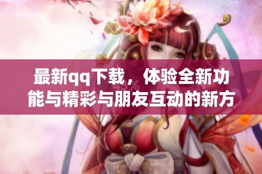 最新qq下载，体验全新功能与精彩与朋友互动的新方式