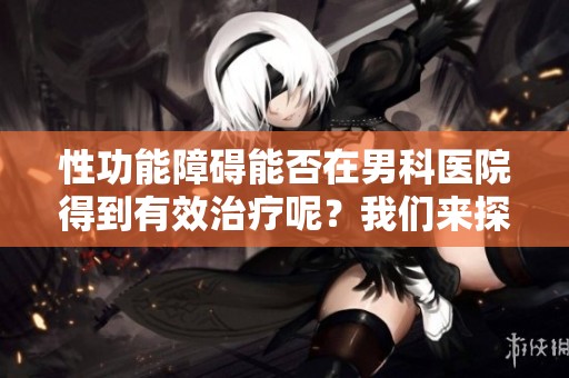 性功能障碍能否在男科医院得到有效治疗呢？我们来探讨一下这个问题。
