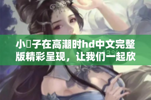 小峓子在高潮时hd中文完整版精彩呈现，让我们一起欣赏这部作品的魅力。