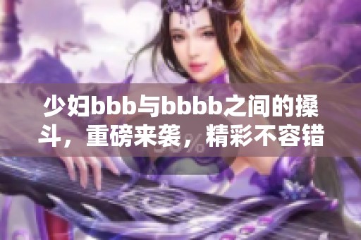 少妇bbb与bbbb之间的搡斗，重磅来袭，精彩不容错过！
