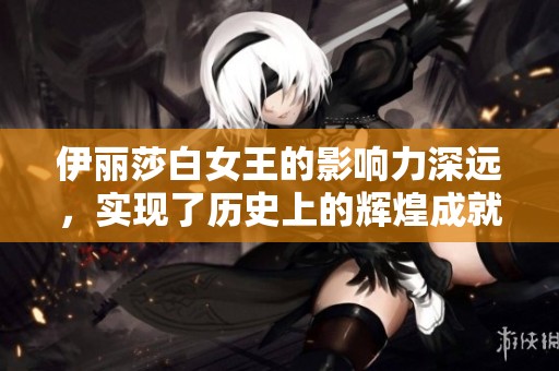 伊丽莎白女王的影响力深远，实现了历史上的辉煌成就与传奇人生
