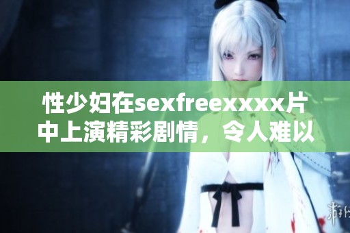 性少妇在sexfreexxxx片中上演精彩剧情，令人难以忘怀的视觉盛宴