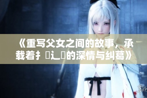 《重写父女之间的故事，承载着扌臿辶畐的深情与纠葛》