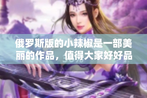 俄罗斯版的小辣椒是一部美丽的作品，值得大家好好品味与欣赏