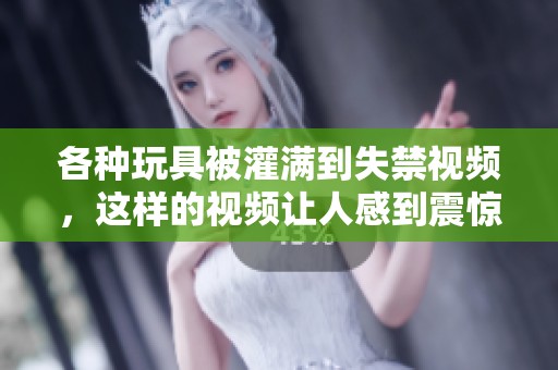 各种玩具被灌满到失禁视频，这样的视频让人感到震惊与不适