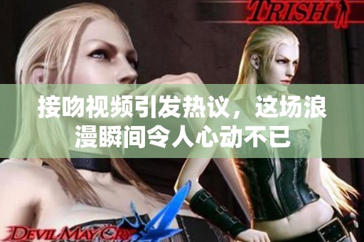 接吻视频引发热议，这场浪漫瞬间令人心动不已