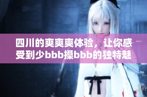 四川的爽爽爽体验，让你感受到少bbb搡bbb的独特魅力