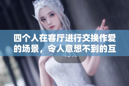 四个人在客厅进行交换作爱的场景，令人意想不到的互动与情感交流
