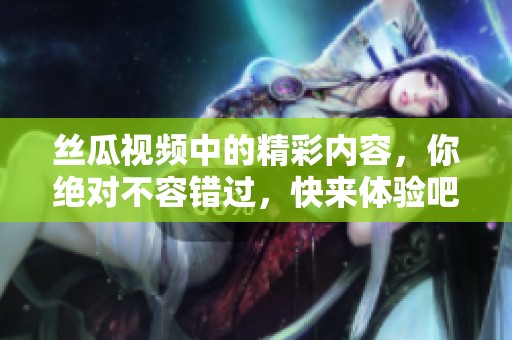 丝瓜视频中的精彩内容，你绝对不容错过，快来体验吧！