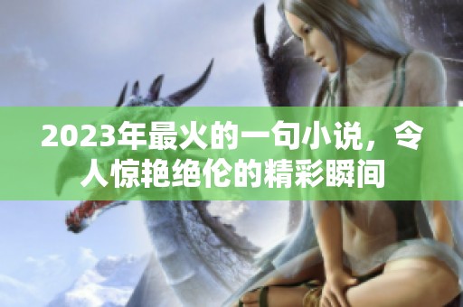 2023年最火的一句小说，令人惊艳绝伦的精彩瞬间