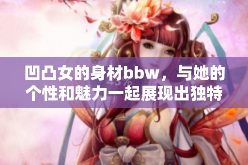 凹凸女的身材bbw，与她的个性和魅力一起展现出独特的风格bbwbbwbbwbbw
