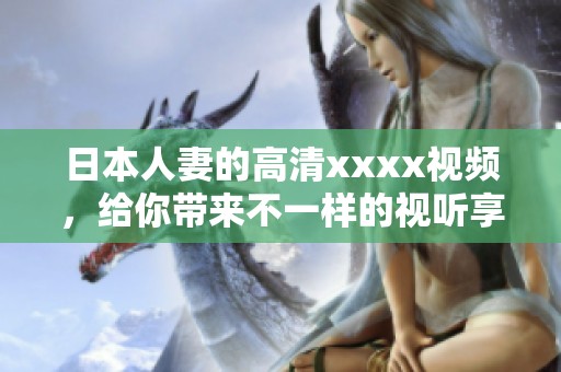 日本人妻的高清xxxx视频，给你带来不一样的视听享受与激情体验