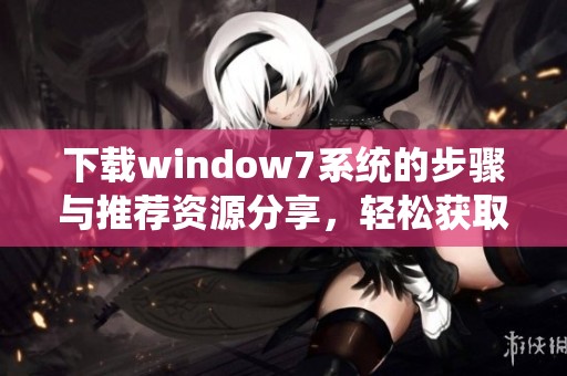 下载window7系统的步骤与推荐资源分享，轻松获取你所需的文件