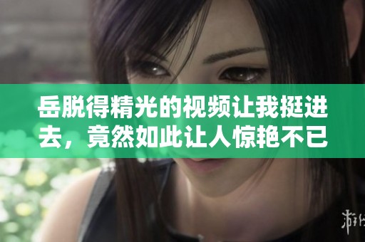 岳脱得精光的视频让我挺进去，竟然如此让人惊艳不已