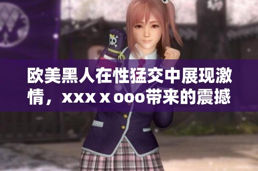 欧美黑人在性猛交中展现激情，xxxⅹooo带来的震撼体验让人难忘