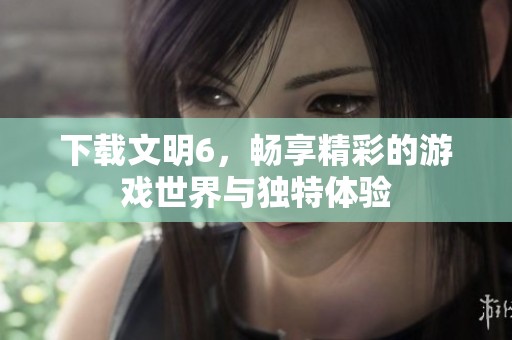 下载文明6，畅享精彩的游戏世界与独特体验